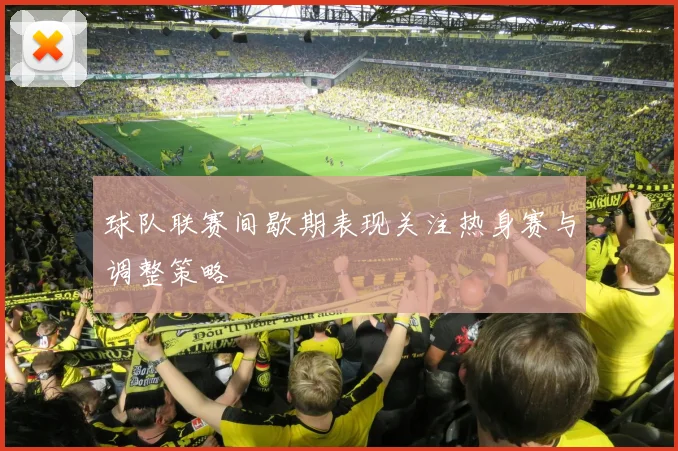 球队联赛间歇期表现关注热身赛与调整策略