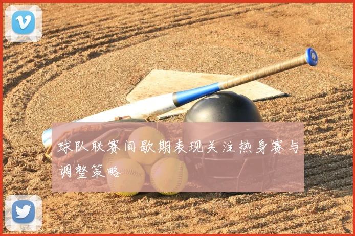 球队联赛间歇期表现关注热身赛与调整策略