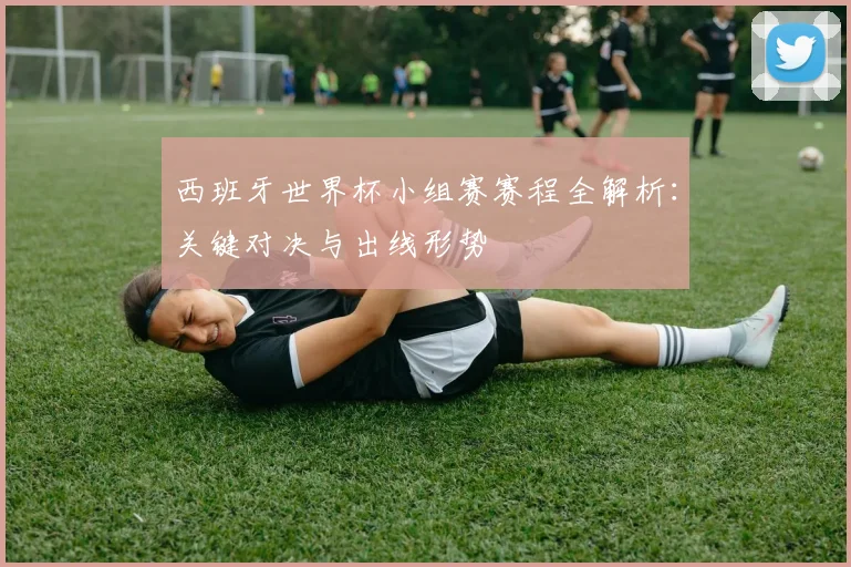 西班牙世界杯小组赛赛程全解析：关键对决与出线形势